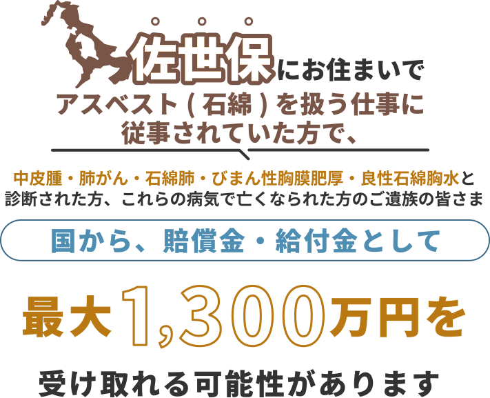 佐世保にお住まいで、アスベスト(石綿)を扱う仕事に従事されていた方で中皮腫・肺がん・石綿肺・びまん性胸膜肥厚・良性石綿胸水と診断された方、これらの病気で亡くなられた方のご遺族の皆さま 国から、賠償金・給付金として 最大1,300万円を 受け取れる可能性があります